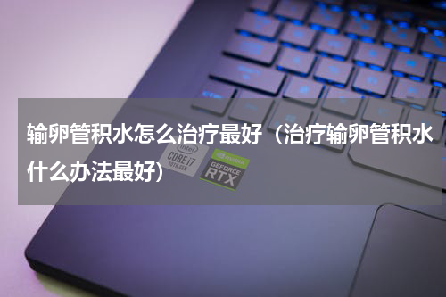 输卵管积水怎么治疗最好（治疗输卵管积水什么办法最好）