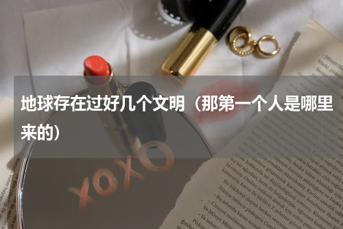 地球存在过好几个文明（那第一个人是哪里来的）