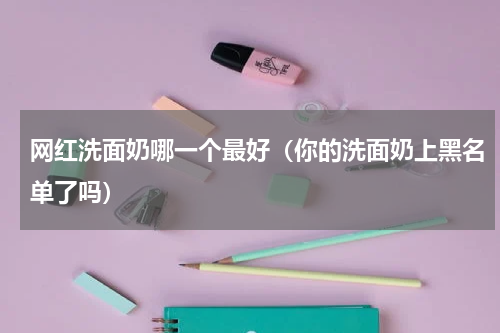网红洗面奶哪一个最好（你的洗面奶上黑名单了吗）