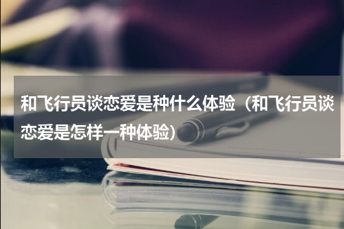 和飞行员谈恋爱是种什么体验（和飞行员谈恋爱是怎样一种体验）