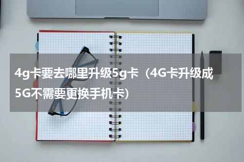 4g卡要去哪里升级5g卡（4G卡升级成5G不需要更换手机卡）