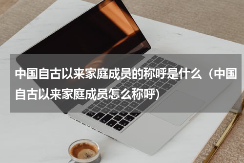 中国自古以来家庭成员的称呼是什么（中国自古以来家庭成员怎么称呼）