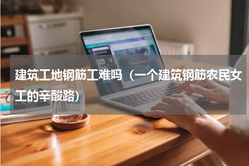 建筑工地钢筋工难吗（一个建筑钢筋农民女工的辛酸路）