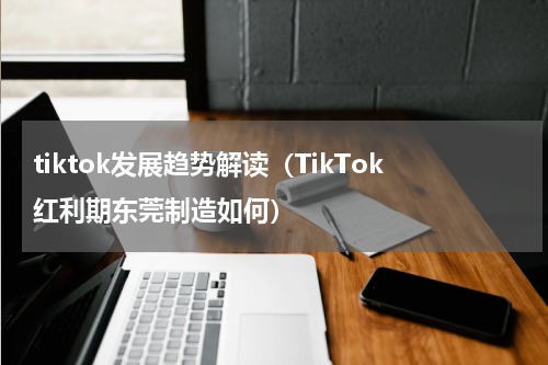tiktok发展趋势解读（TikTok红利期东莞制造如何）