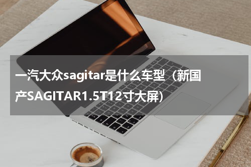 一汽大众sagitar是什么车型（新国产SAGITAR1.5T12寸大屏）