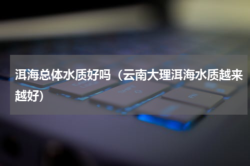 洱海总体水质好吗（云南大理洱海水质越来越好）