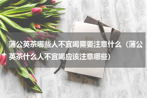 蒲公英茶哪些人不宜喝需要注意什么（蒲公英茶什么人不宜喝应该注意哪些）