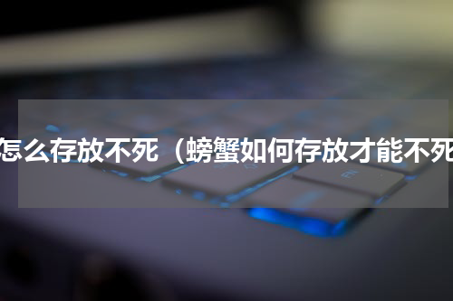 蟹怎么存放不死（螃蟹如何存放才能不死）