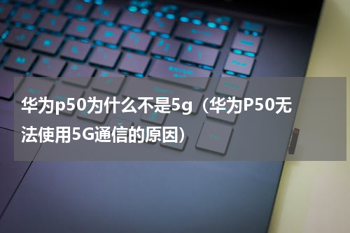 华为p50为什么不是5g（华为P50无法使用5G通信的原因）