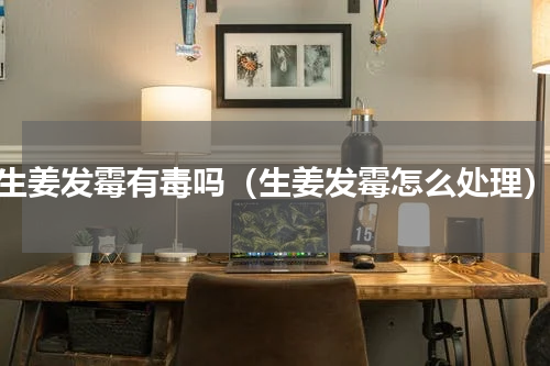 生姜发霉有毒吗（生姜发霉怎么处理）