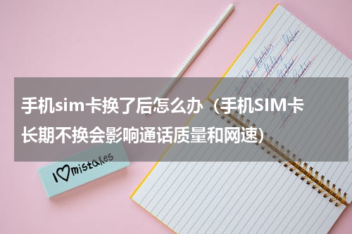 手机sim卡换了后怎么办（手机SIM卡长期不换会影响通话质量和网速）