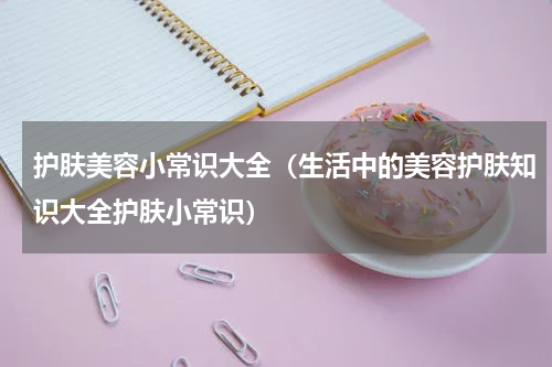 护肤美容小常识大全（生活中的美容护肤知识大全护肤小常识）