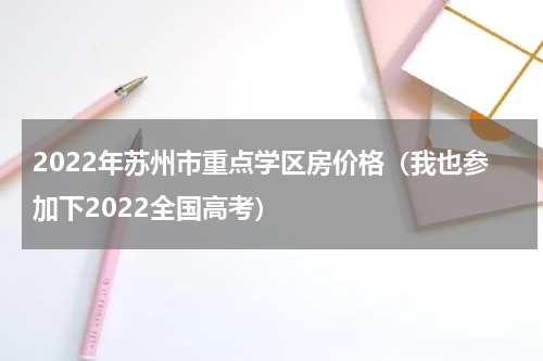 2022年苏州市重点学区房价格（我也参加下2022全国高考）