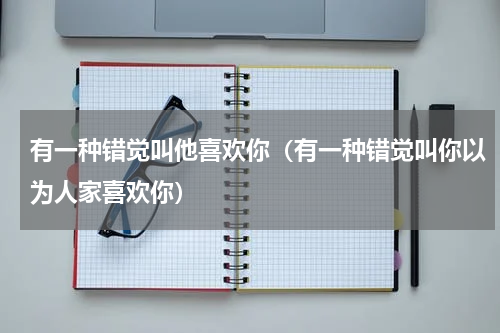 有一种错觉叫他喜欢你（有一种错觉叫你以为人家喜欢你）