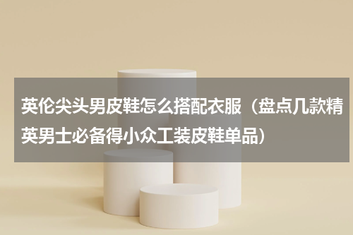 英伦尖头男皮鞋怎么搭配衣服（盘点几款精英男士必备得小众工装皮鞋单品）