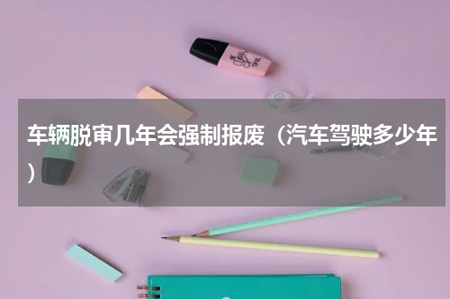 车辆脱审几年会强制报废（汽车驾驶多少年）