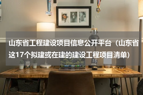山东省工程建设项目信息公开平台（山东省这17个拟建或在建的建设工程项目清单）