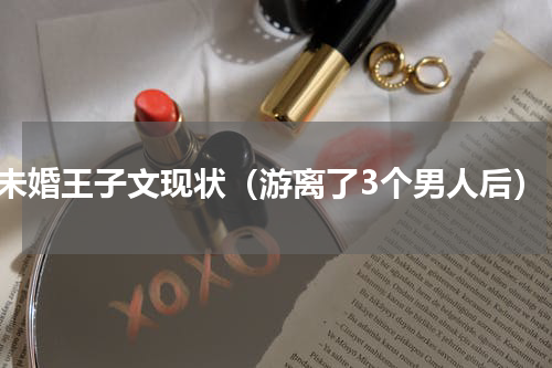 未婚王子文现状（游离了3个男人后）