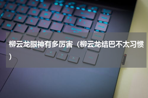 柳云龙眼神有多厉害（柳云龙结巴不太习惯）