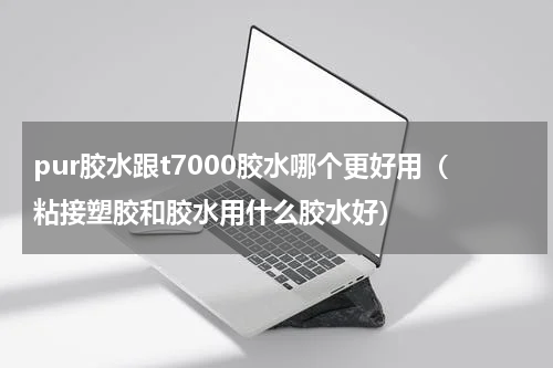 pur胶水跟t7000胶水哪个更好用（粘接塑胶和胶水用什么胶水好）