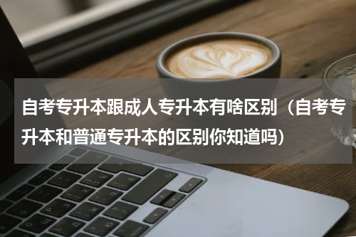 自考专升本跟成人专升本有啥区别（自考专升本和普通专升本的区别你知道吗）
