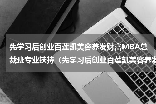 先学习后创业百莲凯美容养发财富MBA总裁班专业扶持（先学习后创业百莲凯美容养发财富MBA总裁班专业扶持）