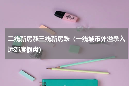 二线新房涨三线新房跌（一线城市外溢杀入远郊度假盘）