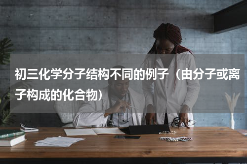 初三化学分子结构不同的例子（由分子或离子构成的化合物）