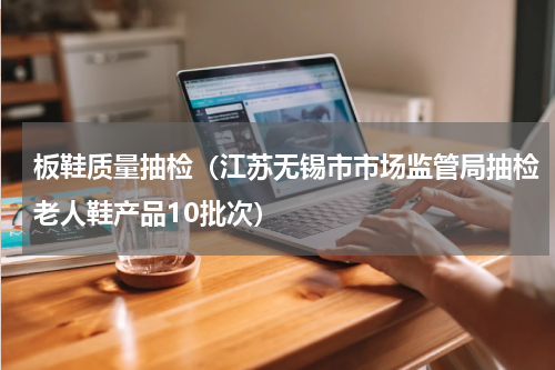 板鞋质量抽检（江苏无锡市市场监管局抽检老人鞋产品10批次）