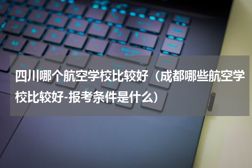四川哪个航空学校比较好（成都哪些航空学校比较好-报考条件是什么）