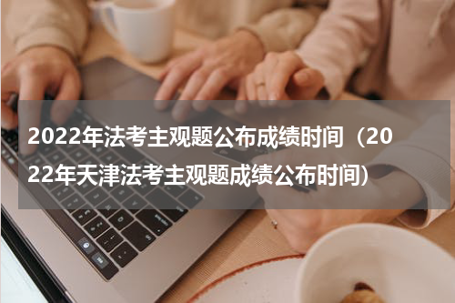2022年法考主观题公布成绩时间（2022年天津法考主观题成绩公布时间）