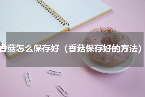 香菇怎么保存好（香菇保存好的方法）