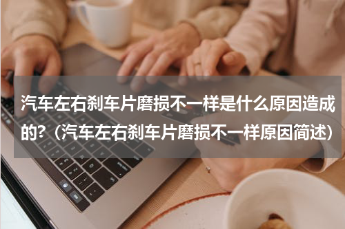 汽车左右刹车片磨损不一样是什么原因造成的?（汽车左右刹车片磨损不一样原因简述）