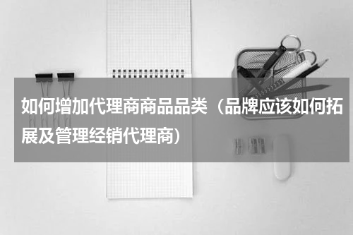 如何增加代理商商品品类（品牌应该如何拓展及管理经销代理商）