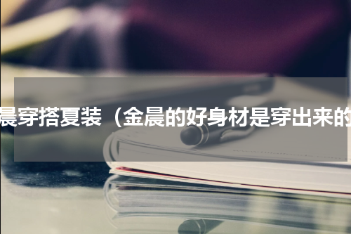 金晨穿搭夏装（金晨的好身材是穿出来的）