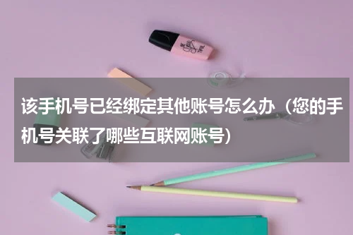 该手机号已经绑定其他账号怎么办（您的手机号关联了哪些互联网账号）