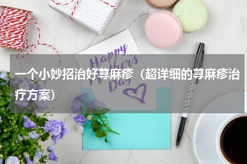 一个小妙招治好荨麻疹（超详细的荨麻疹治疗方案）
