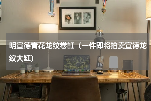 明宣德青花龙纹卷缸（一件即将拍卖宣德龙纹大缸）