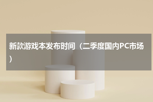 新款游戏本发布时间（二季度国内PC市场）