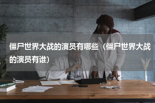 僵尸世界大战的演员有哪些（僵尸世界大战的演员有谁）
