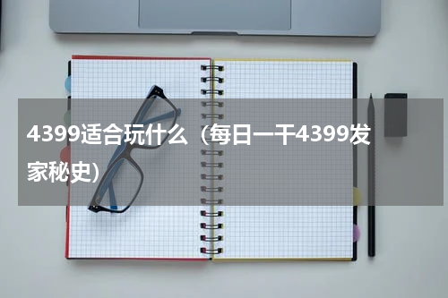 4399适合玩什么（每日一干4399发家秘史）