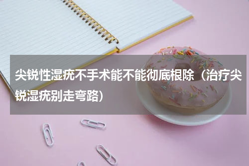 尖锐性湿疣不手术能不能彻底根除（治疗尖锐湿疣别走弯路）