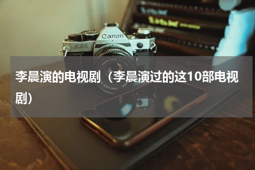 李晨演的电视剧（李晨演过的这10部电视剧）