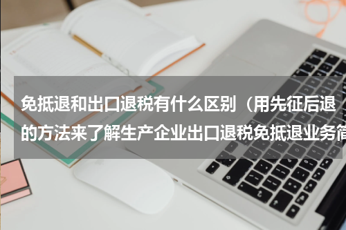 免抵退和出口退税有什么区别（用先征后退的方法来了解生产企业出口退税免抵退业务简单多了）
