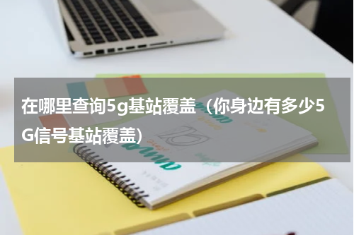 在哪里查询5g基站覆盖（你身边有多少5G信号基站覆盖）