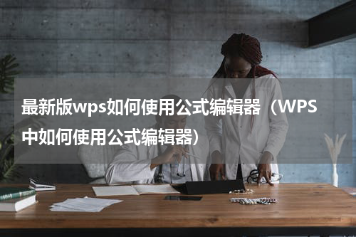 最新版wps如何使用公式编辑器（WPS中如何使用公式编辑器）