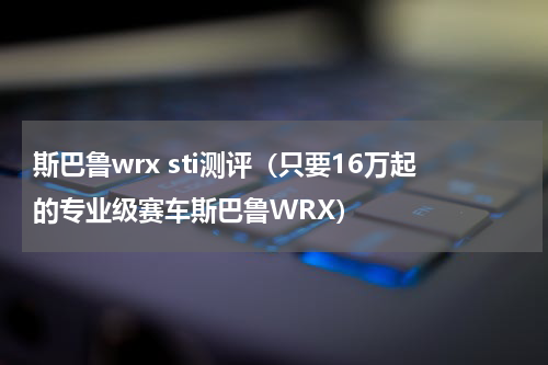 斯巴鲁wrx sti测评（只要16万起的专业级赛车斯巴鲁WRX）