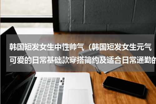 韩国短发女生中性帅气（韩国短发女生元气可爱的日常基础款穿搭简约及适合日常通勤的风格）