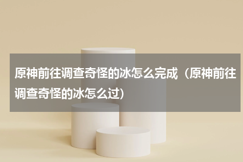 原神前往调查奇怪的冰怎么完成（原神前往调查奇怪的冰怎么过）