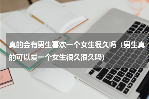 真的会有男生喜欢一个女生很久吗（男生真的可以爱一个女生很久很久吗）